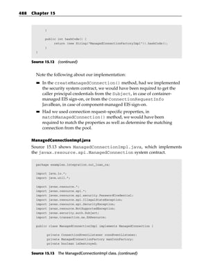 488   Chapter 15


              }

              public int hashCode() {
                   return (new String(“ManagedConnectionFactoryImpl”)).hashCode();
              }
        }


      Source 15.12 (continued)


        Note the following about our implementation:
        ■■   In the createManagedConnection() method, had we implemented
             the security system contract, we would have been required to get the
             caller principal credentials from the Subject, in case of container-
             managed EIS sign-on, or from the ConnectionRequestInfo
             JavaBean, in case of component-managed EIS sign-on.
        ■■   Had we used connection request–specific properties, in
             matchManagedConnection() method, we would have been
             required to match the properties as well as determine the matching
             connection from the pool.

      ManagedConnectionImpl.java
      Source 15.13 shows ManagedConnectionImpl.java, which implements
      the javax.resource.spi.ManagedConnection system contract.

        package examples.integration.out_loan_ra;

        import java.io.*;
        import java.util.*;

        import    javax.resource.*;
        import    javax.resource.spi.*;
        import    javax.resource.spi.security.PasswordCredential;
        import    javax.resource.spi.IllegalStateException;
        import    javax.resource.spi.SecurityException;
        import    javax.resource.NotSupportedException;
        import    javax.security.auth.Subject;
        import    javax.transaction.xa.XAResource;

        public class ManagedConnectionImpl implements ManagedConnection {

               private ConnectionEventListener connEventListener;
               private ManagedConnectionFactory manConnFactory;
               private boolean isDestroyed;


      Source 15.13 The ManagedConnectionImpl class. (continued)
 
