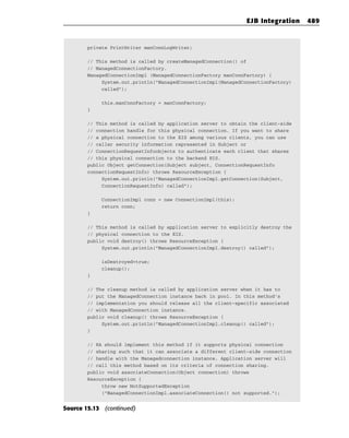 EJB Integration    489


        private PrintWriter manConnLogWriter;

        // This method is called by createManagedConnection() of
        // ManagedConnectionFactory.
        ManagedConnectionImpl (ManagedConnectionFactory manConnFactory) {
             System.out.println(“ManagedConnectionImpl(ManagedConnectionFactory)
             called”);

            this.manConnFactory = manConnFactory;
        }

        // This method is called by application server to obtain the client-side
        // connection handle for this physical connection. If you want to share
        // a physical connection to the EIS among various clients, you can use
        // caller security information represented in Subject or
        // ConnectionRequestInfoobjects to authenticate each client that shares
        // this physical connection to the backend EIS.
        public Object getConnection(Subject subject, ConnectionRequestInfo
        connectionRequestInfo) throws ResourceException {
             System.out.println(“ManagedConnectionImpl.getConnection(Subject,
             ConnectionRequestInfo) called”);

            ConnectionImpl conn = new ConnectionImpl(this);
            return conn;
        }

        // This method is called by application server to explicitly destroy the
        // physical connection to the EIS.
        public void destroy() throws ResourceException {
             System.out.println(“ManagedConnectionImpl.destroy() called”);

            isDestroyed=true;
            cleanup();
        }

        // The cleanup method is called by application server when it has to
        // put the ManagedConnection instance back in pool. In this method’s
        // implementation you should release all the client-specific associated
        // with ManagedConnection instance.
        public void cleanup() throws ResourceException {
             System.out.println(“ManagedConnectionImpl.cleanup() called”);
        }

        // RA should implement this method if it supports physical connection
        // sharing such that it can associate a different client-side connection
        // handle with the Managedconnection instance. Application server will
        // call this method based on its criteria of connection sharing.
        public void associateConnection(Object connection) throws
        ResourceException {
             throw new NotSupportedException
             (“ManagedConnectionImpl.associateConnection() not supported.”);


Source 15.13 (continued)
 