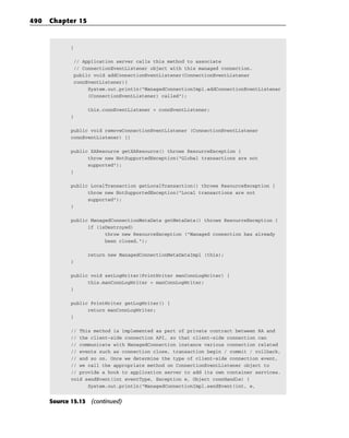 490   Chapter 15


             }

              // Application server calls this method to associate
              // ConnectionEventListener object with this managed connection.
              public void addConnectionEventListener(ConnectionEventListener
              connEventListener){
                   System.out.println(“ManagedConnectionImpl.addConnectionEventListener
                   (ConnectionEventListener) called”);

                   this.connEventListener = connEventListener;
             }

             public void removeConnectionEventListener (ConnectionEventListener
             connEventListener) {}

             public XAResource getXAResource() throws ResourceException {
                   throw new NotSupportedException(“Global transactions are not
                   supported”);
             }

             public LocalTransaction getLocalTransaction() throws ResourceException {
                   throw new NotSupportedException(“Local transactions are not
                   supported”);
             }

             public ManagedConnectionMetaData getMetaData() throws ResourceException {
                   if (isDestroyed)
                         throw new ResourceException (“Managed connection has already
                         been closed.”);

                   return new ManagedConnectionMetaDataImpl (this);
             }

             public void setLogWriter(PrintWriter manConnLogWriter) {
                   this.manConnLogWriter = manConnLogWriter;
             }

             public PrintWriter getLogWriter() {
                   return manConnLogWriter;
             }

             // This method is implemented as part of private contract between RA and
             // the client-side connection API, so that client-side connection can
             // communicate with ManagedConnection instance various connection related
             // events such as connection close, transaction begin / commit / rollback,
             // and so on. Once we determine the type of client-side connection event,
             // we call the appropriate method on ConnectionEventListener object to
             // provide a hook to application server to add its own container services.
             void sendEvent(int eventType, Exception e, Object connHandle) {
                   System.out.println(“ManagedConnectionImpl.sendEvent(int, e,


      Source 15.13 (continued)
 