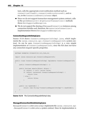 492   Chapter 15


             turn, calls the appropriate event notification method such as
             connectionClosed(), connectionErrorOccured(), and so
             on, on the ConnectionEventListener object.
        ■■   Since we do not support transaction management system contract, calls
             to the getXAResource() or getLocalTransaction() methods
             throw NotSupportedException.
        ■■   We do not support the sharing of ManagedConnection instances among
             connection handles and, therefore, the associateConnection()
             implementation throws NotSupportedException.

      ConnectionRequestInfoImpl.java
      Source 15.14 shows ConnectionRequestInfoImpl.java, which imple-
      ments the javax.resource.spi.ConnectionRequestInfo system con-
      tract. As can be seen, ConnectionRequestInfoImpl is a very simple
      implementation of ConnectionRequestInfo, since the RA does not have
      any connection request–specific properties.

        package examples.integration.out_loan_ra;

        import javax.resource.spi.ConnectionRequestInfo;

        public class ConnectionRequestInfoImpl implements ConnectionRequestInfo
        {
             public ConnectionRequestInfoImpl() {}

              public boolean equals(Object object) {
                   if (object == null) return false;
                   if (object instanceof ConnectionRequestInfoImpl) {
                        return true;
                   } else {
                        return false;
                   }
              }

              public int hashCode() {
                   return (new String(“ConnectionRequestInfoImpl”)).hashCode();
              }
        }


      Source 15.14 The ConnectionRequestInfoImpl class.



      ManagedConnectionMetaDataImpl.java
      ManagedConnectionMetaDataImpl implements the javax.resource.spi
      .ManagedConnectionMetaData system contract. Since its implementation is
 