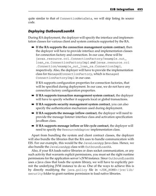 EJB Integration     493


quite similar to that of ConnectionMetaData, we will skip listing its source
code.

Deploying OutboundLoanRA
During RA deployment, the deployer will specify the interface and implemen-
tation classes for various client and system contracts supported by the RA.
  ■■   If the RA supports the connection management system contract, then
       the deployer will have to provide interface and implementation classes
       for connection factory and connection. In our case, these will be
       javax.resource.cci.ConnectionFactory/example.out_
       loan_ra.ConnectionFactoryImpl and javax.resource.cci
       .Connection/example_out_loan_ra.ConnectionImpl,
       respectively. Also, the deployer will have to provide the implementation
       class for ManagedConnectionFactory, which is Managed
       ConnectionFactoryImpl in our case.
       If RA supports configuration properties for connection factories, that
       will be specified during deployment. In our case, we do not have any
       connection factory configuration properties.
  ■■   If RA supports transaction management system contract, the deployer
       will have to specify whether it supports local or global transactions.
  ■■   If RA supports security management system contract, you can also
       specify the authentication mechanism used during deployment.
  ■■   If RA supports the message inflow contract, the deployer will need to
       provide the message listener interface class and activation specification
       JavaBean class.
  ■■   If RA supports message inflow or life cycle contract, the deployer will
       need to specify the ResourceAdapter implementation class.
   Apart from bundling the system and client contract classes, the deployer
will also bundle the libraries that the RA uses to handle communication with
EIS. For our example, this would be the JavaLoanApp Java class. Hence, we
also bundle the JavaLoanApp class with OutboundLoanRA.
   Also, if your RA loads native libraries or does socket communication, or any
such activity that warrants explicit permissions, you must set the right runtime
permissions for the application server’s JVM instance. Since OutboundLoanRA
uses a Java class that loads the system library, we will have to explicitly per-
mit the underlying JVM instance to do so. One of the ways to achieve this is
by directly modifying the java.policy file in <JDK_HOME>/jre/lib/
security folder to grant runtime permission to load native libraries.
 