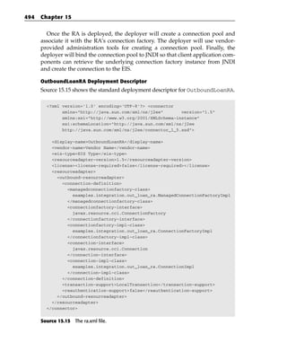 494   Chapter 15


        Once the RA is deployed, the deployer will create a connection pool and
      associate it with the RA’s connection factory. The deployer will use vendor-
      provided administration tools for creating a connection pool. Finally, the
      deployer will bind the connection pool to JNDI so that client application com-
      ponents can retrieve the underlying connection factory instance from JNDI
      and create the connection to the EIS.

      OutboundLoanRA Deployment Descriptor
      Source 15.15 shows the standard deployment descriptor for OutboundLoanRA.

        <?xml version=’1.0’ encoding=’UTF-8’?> <connector
              xmlns=”http://java.sun.com/xml/ns/j2ee”       version=”1.5”
              xmlns:xsi=”http://www.w3.org/2001/XMLSchema-instance”
              xsi:schemaLocation=”http://java.sun.com/xml/ns/j2ee
              http://java.sun.com/xml/ns/j2ee/connector_1_5.xsd”>

          <display-name>OutboundLoanRA</display-name>
          <vendor-name>Vendor Name</vendor-name>
          <eis-type>EIS Type</eis-type>
          <resourceadapter-version>1.5</resourceadapter-version>
          <license><license-required>false</license-required></license>
          <resourceadapter>
            <outbound-resourceadapter>
              <connection-definition>
                <managedconnectionfactory-class>
                  examples.integration.out_loan_ra.ManagedConnectionFactoryImpl
                </managedconnectionfactory-class>
                <connectionfactory-interface>
                  javax.resource.cci.ConnectionFactory
                </connectionfactory-interface>
                <connectionfactory-impl-class>
                  examples.integration.out_loan_ra.ConnectionFactoryImpl
                </connectionfactory-impl-class>
                <connection-interface>
                  javax.resource.cci.Connection
                </connection-interface>
                <connection-impl-class>
                  examples.integration.out_loan_ra.ConnectionImpl
                </connection-impl-class>
              </connection-definition>
              <transaction-support>LocalTransaction</transaction-support>
              <reauthentication-support>false</reauthentication-support>
            </outbound-resourceadapter>
          </resourceadapter>
        </connector>


      Source 15.15 The ra.xml file.
 