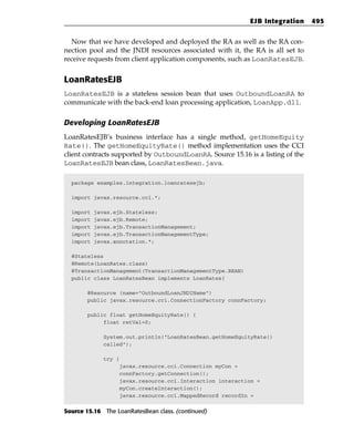 EJB Integration    495


  Now that we have developed and deployed the RA as well as the RA con-
nection pool and the JNDI resources associated with it, the RA is all set to
receive requests from client application components, such as LoanRatesEJB.


LoanRatesEJB
LoanRatesEJB is a stateless session bean that uses OutboundLoanRA to
communicate with the back-end loan processing application, LoanApp.dll.

Developing LoanRatesEJB
LoanRatesEJB’s business interface has a single method, getHomeEquity
Rate(). The getHomeEquityRate() method implementation uses the CCI
client contracts supported by OutboundLoanRA. Source 15.16 is a listing of the
LoanRatesEJB bean class, LoanRatesBean.java.

  package examples.integration.loanratesejb;

  import javax.resource.cci.*;

  import   javax.ejb.Stateless;
  import   javax.ejb.Remote;
  import   javax.ejb.TransactionManagement;
  import   javax.ejb.TransactionManagementType;
  import   javax.annotation.*;

  @Stateless
  @Remote(LoanRates.class)
  @TransactionManagement(TransactionManagementType.BEAN)
  public class LoanRatesBean implements LoanRates{

       @Resource (name=”OutboundLoanJNDIName”)
       public javax.resource.cci.ConnectionFactory connFactory;

       public float getHomeEquityRate() {
            float retVal=0;

              System.out.println(“LoanRatesBean.getHomeEquityRate()
              called”);

              try {
                      javax.resource.cci.Connection myCon =
                      connFactory.getConnection();
                      javax.resource.cci.Interaction interaction =
                      myCon.createInteraction();
                      javax.resource.cci.MappedRecord recordIn =


Source 15.16 The LoanRatesBean class. (continued)
 
