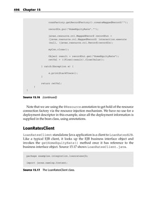 496   Chapter 15



                         connFactory.getRecordFactory().createMappedRecord(“”);

                         recordIn.put(“HomeEquityRate”,””);

                         javax.resource.cci.MappedRecord recordOut =
                         (javax.resource.cci.MappedRecord) interaction.execute
                         (null, (javax.resource.cci.Record)recordIn);

                         myCon.close();

                         Object result = recordOut.get(“HomeEquityRate”);
                         retVal = ((Float)result).floatValue();

                   } catch(Exception e) {

                         e.printStackTrace();
                   }

                   return retVal;
              }
        }


      Source 15.16 (continued)


        Note that we are using the @Resource annotation to get hold of the resource
      connection factory via the resource injection mechanism. We have no use for a
      deployment descriptor in this example, since all the deployment information is
      supplied in the bean class, using annotations.


      LoanRatesClient
      LoanRatesClient standalone Java application is a client to LoanRatesEJB.
      Like a typical EJB client, it looks up the EJB business interface object and
      invokes the getHomeEquityRate() method once it has reference to the
      business interface object. Source 15.17 shows LoanRatesClient.java.

        package examples.integration.loanratesejb;

        import javax.naming.Context;


      Source 15.17 The LoanRatesClient class.
 