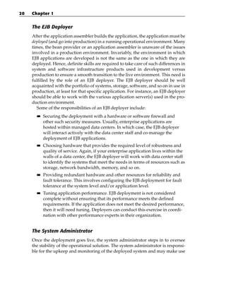 20   Chapter 1


     The EJB Deployer
     After the application assembler builds the application, the application must be
     deployed (and go into production) in a running operational environment. Many
     times, the bean provider or an application assembler is unaware of the issues
     involved in a production environment. Invariably, the environment in which
     EJB applications are developed is not the same as the one in which they are
     deployed. Hence, definite skills are required to take care of such differences in
     system and software infrastructure products used in development versus
     production to ensure a smooth transition to the live environment. This need is
     fulfilled by the role of an EJB deployer. The EJB deployer should be well
     acquainted with the portfolio of systems, storage, software, and so on in use in
     production, at least for that specific application. For instance, an EJB deployer
     should be able to work with the various application server(s) used in the pro-
     duction environment.
       Some of the responsibilities of an EJB deployer include:
       ■■   Securing the deployment with a hardware or software firewall and
            other such security measures. Usually, enterprise applications are
            hosted within managed data centers. In which case, the EJB deployer
            will interact actively with the data center staff and co-manage the
            deployment of EJB applications.
       ■■   Choosing hardware that provides the required level of robustness and
            quality of service. Again, if your enterprise application lives within the
            walls of a data center, the EJB deployer will work with data center staff
            to identify the systems that meet the needs in terms of resources such as
            storage, network bandwidth, memory, and so on.
       ■■   Providing redundant hardware and other resources for reliability and
            fault tolerance. This involves configuring the EJB deployment for fault
            tolerance at the system level and/or application level.
       ■■   Tuning application performance. EJB deployment is not considered
            complete without ensuring that its performance meets the defined
            requirements. If the application does not meet the desired performance,
            then it will need tuning. Deployers can conduct this exercise in coordi-
            nation with other performance experts in their organization.


     The System Administrator
     Once the deployment goes live, the system administrator steps in to oversee
     the stability of the operational solution. The system administrator is responsi-
     ble for the upkeep and monitoring of the deployed system and may make use
 