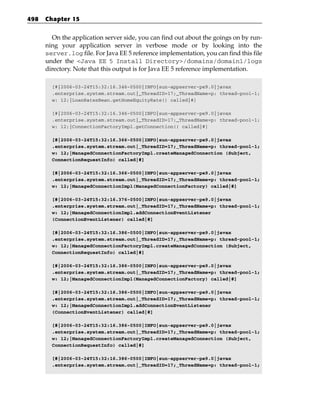 498   Chapter 15


        On the application server side, you can find out about the goings on by run-
      ning your application server in verbose mode or by looking into the
      server.log file. For Java EE 5 reference implementation, you can find this file
      under the <Java EE 5 Install Directory>/domains/domain1/logs
      directory. Note that this output is for Java EE 5 reference implementation.

        [#|2006-03-24T15:32:16.346-0500|INFO|sun-appserver-pe9.0|javax
        .enterprise.system.stream.out|_ThreadID=17;_ThreadName=p: thread-pool-1;
        w: 12;|LoanRatesBean.getHomeEquityRate() called|#]

        [#|2006-03-24T15:32:16.346-0500|INFO|sun-appserver-pe9.0|javax
        .enterprise.system.stream.out|_ThreadID=17;_ThreadName=p: thread-pool-1;
        w: 12;|ConnectionFactoryImpl.getConnection() called|#]

        [#|2006-03-24T15:32:16.366-0500|INFO|sun-appserver-pe9.0|javax
        .enterprise.system.stream.out|_ThreadID=17;_ThreadName=p: thread-pool-1;
        w: 12;|ManagedConnectionFactoryImpl.createManagedConnection (Subject,
        ConnectionRequestInfo) called|#]

        [#|2006-03-24T15:32:16.366-0500|INFO|sun-appserver-pe9.0|javax
        .enterprise.system.stream.out|_ThreadID=17;_ThreadName=p: thread-pool-1;
        w: 12;|ManagedConnectionImpl(ManagedConnectionFactory) called|#]

        [#|2006-03-24T15:32:16.376-0500|INFO|sun-appserver-pe9.0|javax
        .enterprise.system.stream.out|_ThreadID=17;_ThreadName=p: thread-pool-1;
        w: 12;|ManagedConnectionImpl.addConnectionEventListener
        (ConnectionEventListener) called|#]

        [#|2006-03-24T15:32:16.386-0500|INFO|sun-appserver-pe9.0|javax
        .enterprise.system.stream.out|_ThreadID=17;_ThreadName=p: thread-pool-1;
        w: 12;|ManagedConnectionFactoryImpl.createManagedConnection (Subject,
        ConnectionRequestInfo) called|#]

        [#|2006-03-24T15:32:16.386-0500|INFO|sun-appserver-pe9.0|javax
        .enterprise.system.stream.out|_ThreadID=17;_ThreadName=p: thread-pool-1;
        w: 12;|ManagedConnectionImpl(ManagedConnectionFactory) called|#]

        [#|2006-03-24T15:32:16.386-0500|INFO|sun-appserver-pe9.0|javax
        .enterprise.system.stream.out|_ThreadID=17;_ThreadName=p: thread-pool-1;
        w: 12;|ManagedConnectionImpl.addConnectionEventListener
        (ConnectionEventListener) called|#]

        [#|2006-03-24T15:32:16.386-0500|INFO|sun-appserver-pe9.0|javax
        .enterprise.system.stream.out|_ThreadID=17;_ThreadName=p: thread-pool-1;
        w: 12;|ManagedConnectionFactoryImpl.createManagedConnection (Subject,
        ConnectionRequestInfo) called|#]

        [#|2006-03-24T15:32:16.386-0500|INFO|sun-appserver-pe9.0|javax
        .enterprise.system.stream.out|_ThreadID=17;_ThreadName=p: thread-pool-1;
 