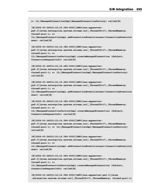 EJB Integration     499



w: 12;|ManagedConnectionImpl(ManagedConnectionFactory) called|#]

[#|2006-03-24T15:32:16.386-0500|INFO|sun-appserver-
pe9.0|javax.enterprise.system.stream.out|_ThreadID=17;_ThreadName=p:
thread-pool-1; w:
12;|ManagedConnectionImpl.addConnectionEventListener(ConnectionEventList
ener) called|#]

[#|2006-03-24T15:32:16.386-0500|INFO|sun-appserver-
pe9.0|javax.enterprise.system.stream.out|_ThreadID=17;_ThreadName=p:
thread-pool-1; w:
12;|ManagedConnectionFactoryImpl.createManagedConnection (Subject,
ConnectionRequestInfo) called|#]

[#|2006-03-24T15:32:16.386-0500|INFO|sun-appserver-
pe9.0|javax.enterprise.system.stream.out|_ThreadID=17;_ThreadName=p:
thread-pool-1; w: 12;|ManagedConnectionImpl(ManagedConnectionFactory)
called|#]

[#|2006-03-24T15:32:16.386-0500|INFO|sun-appserver-
pe9.0|javax.enterprise.system.stream.out|_ThreadID=17;_ThreadName=p:
thread-pool-1; w:
12;|ManagedConnectionImpl.addConnectionEventListener(ConnectionEventList
ener) called|#]

[#|2006-03-24T15:32:16.386-0500|INFO|sun-appserver-
pe9.0|javax.enterprise.system.stream.out|_ThreadID=17;_ThreadName=p:
thread-pool-1; w:
12;|ManagedConnectionFactoryImpl.createManagedConnection (Subject,
ConnectionRequestInfo) called|#]

[#|2006-03-24T15:32:16.386-0500|INFO|sun-appserver-
pe9.0|javax.enterprise.system.stream.out|_ThreadID=17;_ThreadName=p:
thread-pool-1; w: 12;|ManagedConnectionImpl(ManagedConnectionFactory)
called|#]

[#|2006-03-24T15:32:16.386-0500|INFO|sun-appserver-
pe9.0|javax.enterprise.system.stream.out|_ThreadID=17;_ThreadName=p:
thread-pool-1; w:
12;|ManagedConnectionImpl.addConnectionEventListener(ConnectionEventList
ener) called|#]

[#|2006-03-24T15:32:16.386-0500|INFO|sun-appserver-
pe9.0|javax.enterprise.system.stream.out|_ThreadID=17;_ThreadName=p:
thread-pool-1; w:
12;|ManagedConnectionFactoryImpl.createManagedConnection (Subject,
ConnectionRequestInfo) called|#]

[#|2006-03-24T15:32:16.386-0500|INFO|sun-appserver-pe9.0|javax
.enterprise.system.stream.out|_ThreadID=17;_ThreadName=p: thread-pool-1;
 
