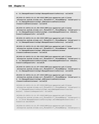 500   Chapter 15



       w: 12;|ManagedConnectionImpl(ManagedConnectionFactory) called|#]

       [#|2006-03-24T15:32:16.386-0500|INFO|sun-appserver-pe9.0|javax
       .enterprise.system.stream.out|_ThreadID=17;_ThreadName=p: thread-pool-1;
       w: 12;|ManagedConnectionImpl.addConnectionEventListener
       (ConnectionEventListener) called|#]

       [#|2006-03-24T15:32:16.386-0500|INFO|sun-appserver-pe9.0|javax
       .enterprise.system.stream.out|_ThreadID=17;_ThreadName=p: thread-pool-1;
       w: 12;|ManagedConnectionFactoryImpl.createManagedConnection (Subject,
       ConnectionRequestInfo) called|#]

       [#|2006-03-24T15:32:16.386-0500|INFO|sun-appserver-pe9.0|javax
       .enterprise.system.stream.out|_ThreadID=17;_ThreadName=p: thread-pool-1;
       w: 12;|ManagedConnectionImpl(ManagedConnectionFactory) called|#]

       [#|2006-03-24T15:32:16.386-0500|INFO|sun-appserver-pe9.0|javax
       .enterprise.system.stream.out|_ThreadID=17;_ThreadName=p: thread-pool-1;
       w: 12;|ManagedConnectionImpl.addConnectionEventListener
       (ConnectionEventListener) called|#]

       [#|2006-03-24T15:32:16.386-0500|INFO|sun-appserver-pe9.0|javax
       .enterprise.system.stream.out|_ThreadID=17;_ThreadName=p: thread-pool-1;
       w: 12;|ManagedConnectionFactoryImpl.createManagedConnection (Subject,
       ConnectionRequestInfo) called|#]

       [#|2006-03-24T15:32:16.397-0500|INFO|sun-appserver-pe9.0|javax
       .enterprise.system.stream.out|_ThreadID=17;_ThreadName=p: thread-pool-1;
       w: 12;|ManagedConnectionImpl(ManagedConnectionFactory) called|#]

       [#|2006-03-24T15:32:16.397-0500|INFO|sun-appserver-pe9.0|javax
       .enterprise.system.stream.out|_ThreadID=17;_ThreadName=p: thread-pool-1;
       w: 12;|ManagedConnectionImpl.addConnectionEventListener
       (ConnectionEventListener) called|#]

       [#|2006-03-24T15:32:16.397-0500|INFO|sun-appserver-pe9.0|javax
       .enterprise.system.stream.out|_ThreadID=17;_ThreadName=p: thread-pool-1;
       w: 12;|ManagedConnectionFactoryImpl.matchManagedConnections(Set,
       Subject, ConnectionRequestInfo) called|#]

       [#|2006-03-24T15:32:16.397-0500|INFO|sun-appserver-pe9.0|javax
       .enterprise.system.stream.out|_ThreadID=17;_ThreadName=p: thread-pool-1;
       w: 12;|From ManagedConnectionFactoryImpl.matchManagedConnections() ->
       Connection matched|#]

       [#|2006-03-24T15:32:16.397-0500|INFO|sun-appserver-pe9.0|javax
       .enterprise.system.stream.out|_ThreadID=17;_ThreadName=p: thread-pool-1;
 