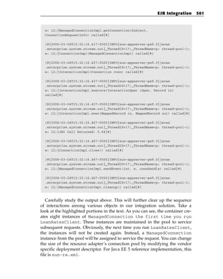 EJB Integration      501



  w: 12;|ManagedConnectionImpl.getConnection(Subject,
  ConnectionRequestInfo) called|#]

  [#|2006-03-24T15:32:16.417-0500|INFO|sun-appserver-pe9.0|javax
  .enterprise.system.stream.out|_ThreadID=17;_ThreadName=p: thread-pool-1;
  w: 12;|ConnectionImpl(ManagedConnectionImpl) called|#]

  [#|2006-03-24T15:32:16.427-0500|INFO|sun-appserver-pe9.0|javax
  .enterprise.system.stream.out|_ThreadID=17;_ThreadName=p: thread-pool-1;
  w: 12;|InteractionImpl(Connection conn) called|#]

  [#|2006-03-24T15:32:16.437-0500|INFO|sun-appserver-pe9.0|javax
  .enterprise.system.stream.out|_ThreadID=17;_ThreadName=p: thread-pool-1;
  w: 12;|InteractionImpl.execute(InteractionSpec iSpec, Record in)
  called|#]

  [#|2006-03-24T15:32:16.437-0500|INFO|sun-appserver-pe9.0|javax
  .enterprise.system.stream.out|_ThreadID=17;_ThreadName=p: thread-pool-1;
  w: 12;|InteractionImpl.exec(MappedRecord in, MappedRecord out) called|#]

  [#|2006-03-24T15:32:16.467-0500|INFO|sun-appserver-pe9.0|javax
  .enterprise.system.stream.out|_ThreadID=17;_ThreadName=p: thread-pool-1;
  w: 12;|JNI Call Returned: 5.64|#]

  [#|2006-03-24T15:32:16.467-0500|INFO|sun-appserver-pe9.0|javax
  .enterprise.system.stream.out|_ThreadID=17;_ThreadName=p: thread-pool-1;
  w: 12;|ConnectionImpl.close() called|#]

  [#|2006-03-24T15:32:16.467-0500|INFO|sun-appserver-pe9.0|javax
  .enterprise.system.stream.out|_ThreadID=17;_ThreadName=p: thread-pool-1;
  w: 12;|ManagedConnectionImpl.sendEvent(int, e, connHandle) called|#]

  [#|2006-03-24T15:32:16.467-0500|INFO|sun-appserver-pe9.0|javax
  .enterprise.system.stream.out|_ThreadID=17;_ThreadName=p: thread-pool-1;
  w: 12;|ManagedConnectionImpl.cleanup() called|#]



   Carefully study the output above. This will further clear up the sequence
of interactions among various objects in our integration solution. Take a
look at the highlighted portions in the text. As you can see, the container cre-
ates eight instances of ManagedConnection the first time you run
LoanRatesClient. These instances are maintained in the pool to service
subsequent requests. Obviously, the next time you run LoanRatesClient,
the instances will not be created again. Instead, a ManagedConnection
instance from the pool will be assigned to service the request. You can change
the size of the resource adapter’s connection pool by modifying the vendor
specific deployment descriptor. For Java EE 5 reference implementation, this
file is sun-ra.xml.
 
