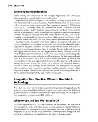 502   Chapter 15


      Extending OutboundLoanRA
      Before ending our discussion of the example application, let’s briefly go
      through possible extensions to OutboundLoanRA.
         Implementing additional system contracts can certainly augment the cur-
      rent capabilities of OutboundLoanRA. A good starting point for this exercise
      will be to add security management. Try component-managed EIS sign-on.
      LoanApp.dll currently does not authenticate access. However, you can
      improve LoanApp.dll by adding a signOn() native method. The signOn()
      method implementation could be as simple as logging the user name/password
      security credentials received from the client. At the RA end, you will be
      required to implement the ConnectionSpec and ConnectionRequestInfo
      JavaBeans so that they reflect the user name/password connection properties.
         Another possible extension could be to augment the current outbound con-
      nection management contract of OutboundLoanRA with the inbound messag-
      ing contract. Imagine a scenario in which a user submits a loan application to
      our loan-processing application. Since it can take days to make a decision on
      loan application, we want our loan application to send a message to the RA
      when the loan approval decision is ready. This could be done very simply: The
      loan application can create a simple text file containing the loan approval deci-
      sion, in a file system location that is continuously monitored by the RA. The
      RA will pick up the loan approval decision’s text file, parse it, and create an
      examples.integration.out_loan_ra.LoanApprovalMessage instance.
      Finally, it sends this message to the endpoint that implements examples
      .integration.out_loan_ra.LoanApprovalMessageListener within
      application server. You can extend this one step further by allowing the RA to do
      file system monitoring with the help of a Work instance!


      Integration Best Practice: When to Use Which
      Technology
      Now that you know all the technologies for integrating EJB applications, the
      question is how to decide which one to use in a given scenario. The following
      guidelines should help you determine the right technology for your applica-
      tion integration problem on the EJB platform.


      When to Use JMS and JMS-Based MDB
      Java Message Service is a Java abstraction to MOM systems. All application
      servers support a JMS service that listens to a messaging provider (an RA, actu-
      ally) and delivers messages from the messaging provider to JMS messaging
      endpoints a.k.a. JMS-based MDB. Decoupled communication along with reli-
      able and asynchronous messaging forms the basis of this approach.
 