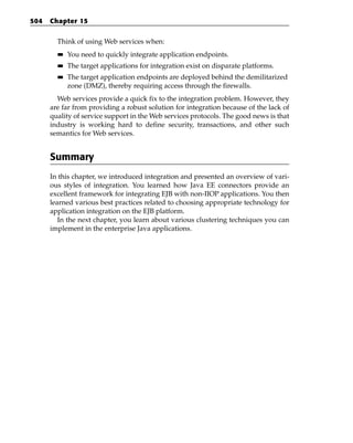 504   Chapter 15


        Think of using Web services when:
        ■■   You need to quickly integrate application endpoints.
        ■■   The target applications for integration exist on disparate platforms.
        ■■   The target application endpoints are deployed behind the demilitarized
             zone (DMZ), thereby requiring access through the firewalls.
        Web services provide a quick fix to the integration problem. However, they
      are far from providing a robust solution for integration because of the lack of
      quality of service support in the Web services protocols. The good news is that
      industry is working hard to define security, transactions, and other such
      semantics for Web services.


      Summary
      In this chapter, we introduced integration and presented an overview of vari-
      ous styles of integration. You learned how Java EE connectors provide an
      excellent framework for integrating EJB with non-IIOP applications. You then
      learned various best practices related to choosing appropriate technology for
      application integration on the EJB platform.
         In the next chapter, you learn about various clustering techniques you can
      implement in the enterprise Java applications.
 