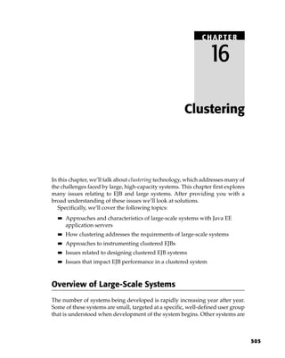 CHAPTER

                                                                  16

                                                       Clustering




In this chapter, we’ll talk about clustering technology, which addresses many of
the challenges faced by large, high-capacity systems. This chapter first explores
many issues relating to EJB and large systems. After providing you with a
broad understanding of these issues we’ll look at solutions.
   Specifically, we’ll cover the following topics:
  ■■   Approaches and characteristics of large-scale systems with Java EE
       application servers
  ■■   How clustering addresses the requirements of large-scale systems
  ■■   Approaches to instrumenting clustered EJBs
  ■■   Issues related to designing clustered EJB systems
  ■■   Issues that impact EJB performance in a clustered system



Overview of Large-Scale Systems
The number of systems being developed is rapidly increasing year after year.
Some of these systems are small, targeted at a specific, well-defined user group
that is understood when development of the system begins. Other systems are



                                                                                    505
 