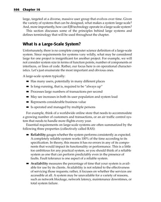 506   Chapter 16


      large, targeted at a diverse, massive user group that evolves over time. Given
      the variety of systems that can be designed, what makes a system large-scale?
      And, more importantly, how can EJB technology operate in a large-scale system?
         This section discusses some of the principles behind large systems and
      defines terminology that will be used throughout the chapter.


      What Is a Large-Scale System?
      Unfortunately, there is no complete computer science definition of a large-scale
      system. Since requirements for systems vary wildly, what may be considered
      large for one project is insignificant for another project. For example, we will
      not consider system size in terms of function points, number of components or
      interfaces, or lines of code. Rather, our focus here is on operational character-
      istics. Let’s just enumerate the most important and obvious ones.
      A large-scale system typically:
        ■■   Has many users, potentially in many different places
        ■■   Is long-running, that is, required to be “always up”
        ■■   Processes large numbers of transactions per second
        ■■   May see increases in both its user population and system load
        ■■   Represents considerable business value
        ■■   Is operated and managed by multiple persons
         For example, think of a worldwide online store that needs to accommodate
      a growing number of customers and transactions, or an air traffic control sys-
      tem that needs to handle more flights every year.
         Essential requirements on large-scale systems are often summarized by the
      following three properties (collectively called RAS):
        ■■   Reliability gauges whether the system performs consistently as expected.
             A completely reliable system works 100% of the time according to its
             specification. In theory, this means it has no errors in any of its compo-
             nents that would impact its functionality or performance. This is a little
             too ambitious for any practical system, so you should think of a reliable
             system as one that can perform predictably even in the presence of
             faults. Fault tolerance is one aspect of a reliable system.
        ■■   Availability measures the percentage of time that your system is avail-
             able for use by its clients. Availability is not related to the effectiveness
             of servicing those requests; rather, it focuses on whether the services are
             accessible at all. A system may be unavailable for a variety of reasons,
             such as network blockage, network latency, maintenance downtimes, or
             total system failure.
 