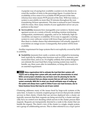 Clustering     507


       A popular way of saying how available a system is to its clients is to
       count the number of nines in the percentage figure: A system has an
       availability of five nines if it is available 99.999 percent of the time,
       whereas four nines means 99.99 percent of the time. With four nines, a
       system is unavailable no more than 52 minutes throughout the year
       (considering 24-hour operations). This time is reduced to just 5 minutes
       with five nines. How many restarts of your application server can you
       perform in this time?
  ■■   Serviceability measures how manageable your system is. System man-
       agement occurs at a variety of levels, including runtime monitoring,
       configuration, maintenance, upgrades, and so on. Indirectly, high ser-
       viceability can improve availability: If it is easy to upgrade a running
       system to a new software version with fewer bugs and security holes,
       then there is a better chance that administrators will actually upgrade it
       even before an outage occurs. Consequently, that system will be more
       available.
   Another requirement for large systems that is not explicitly covered by RAS
is scalability.
  ■■   Scalability measures how easily a system can be adapted to increasing
       load, typically by adding extra resources such as CPUs, memory, com-
       munication lines, and so on. It is highly unlikely that system designers
       can estimate the exact load that a long-running system may need to
       handle, say, three years after its installation, so being able to scale it is
       an essential requirement.


  N OT E Many organizations fail to estimate the load that their systems will
  require and so design their system with only small-scale characteristics in mind.
  While current project schedules may not leave room for planning far into the
  future, we recommend that you always assume that you will need a large-scale
  system eventually. With this in mind, you should anticipate ways of scaling up
  the system and always have a path to follow if your user load increases, due to
  future business forces that may be out of your control.

Clustering addresses many of the issues faced by large-scale systems at the
same time. A cluster is a loosely coupled group of servers that provide unified
services to their clients. Clients that use services deployed into a cluster are
typically unaware that their requests are being serviced by a cluster and typi-
cally have no control over deciding which servers in the cluster process their
requests. Requests are transparently directed to a node in the cluster that can
handle the request. The client’s view of the cluster is a single, simple system,
not a group of collaborating servers. This is often referred to as a single-system
 
