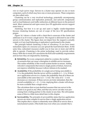 508   Chapter 16


      view or single-system image. Servers in a cluster may operate on one or more
      computers, each of which may have one or more processors. These computers
      are also called nodes.
         Clustering can be a very involved technology, potentially encompassing
      group communication and replication protocols, and network components
      such as load balancers and traffic redirectors at different layers in the protocol
      stack. Most commercial and open source Java EE application servers support
      some form of
         clustering, but how it is set up and used is highly vendor-dependent
      because clustering features are out of scope of the Java EE specifications
      proper.
         Figure 16.1 shows a cluster with a client that is unaware of the cluster and
      addresses it as if it were a single server. The request is delivered to one of the
      servers in the cluster. The figure does not depict how the request is actually
      routed, or if any load balancing or replication is performed in the cluster.
         The principle behind clustering is that of redundancy. If you have many
      redundant copies of a resource you can spread the load between them. At the
      same time, redundant resources enable you to lose one or more and still be
      able to operate. Clustering is the prime technology used to provide redun-
      dancy. With this in mind, let’s reexamine the RAS and scalability requirements
      and see how they are impacted by clustering.
        ■■   Reliability. For every component added to a system, the number
             of scenarios that can cause a disruption in reliable service increases.
             This makes reliability of the overall system harder to ensure. Adding
             redundant components that remove single points of failure, however,
             can improve reliability because it allows failures to be masked.
        ■■   Availability. If the probability of a single server being unavailable is
             1/m, the probability that the server will be available is 1 – 1/m. If there
             are n application servers in a cluster, the probability that all of them are
             unavailable at the same time is (1 – 1/m)n. The value of (1 – 1/m)n
             decreases as n increases. If these servers are truly redundant, then the
             overall availability is 1 – (1 – 1/m)n, implying that a cluster will always
             be more available than a single server.
             The calculation that we just sketched assumes that one server in the
             cluster is as good as any other, and that any server can take over pro-
             cessing from a failing partner in the cluster at any time. We will explain
             some of this in a little more detail later in this chapter.
        ■■   Serviceability. The principle of serviceability states that two application
             servers are more complex to service than a single application server.
             This implies that a cluster is inherently more difficult to service than a
             nonclustered system. (This holds true even when you consider that a
 