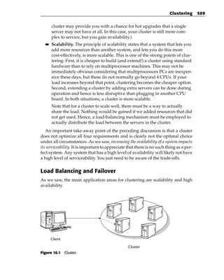 Clustering      509


       cluster may provide you with a chance for hot upgrades that a single
       server may not have at all. In this case, your cluster is still more com-
       plex to service, but you gain availability.)
  ■■   Scalability. The principle of scalability states that a system that lets you
       add more resources than another system, and lets you do this more
       cost-effectively, is more scalable. This is one of the strong points of clus-
       tering: First, it is cheaper to build (and extend!) a cluster using standard
       hardware than to rely on multiprocessor machines. This may not be
       immediately obvious considering that multiprocessors PCs are inexpen-
       sive these days, but these do not normally go beyond 4 CPUs. If your
       load increases beyond that point, clustering becomes the cheaper option.
       Second, extending a cluster by adding extra servers can be done during
       operation and hence is less disruptive than plugging in another CPU
       board. In both situations, a cluster is more scalable.
       Note that for a cluster to scale well, there must be a way to actually
       share the load. Nothing would be gained if we added resources that did
       not get used. Hence, a load-balancing mechanism must be employed to
       actually distribute the load between the servers in the cluster.
   An important take-away point of the preceding discussion is that a cluster
does not optimize all four requirements and is clearly not the optimal choice
under all circumstances. As we saw, increasing the availability of a system impacts
its serviceability. It is important to appreciate that there is no such thing as a per-
fect system. Any system that has a high level of availability will likely not have
a high level of serviceability. You just need to be aware of the trade-offs.


Load Balancing and Failover
As we saw, the main application areas for clustering are scalability and high
availability.




       Client

                                                  Cluster
Figure 16.1 Cluster.
 