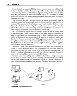 510   Chapter 16


         For a cluster to enhance scalability, it must provide some form of load bal-
      ancing so that the additional resources provided by the cluster are utilized.
      Load balancing means distributing the requests among cluster nodes to opti-
      mize the performance of the whole system. Figure 16.2 illustrates a cluster
      with a load balancer that distributes requests from different clients to different
      nodes in the cluster.
         The algorithm that the load balancer uses to decide which target node to
      pick for a request can be systematic (such as plain or weighted round robin) or
      random. Alternatively, the load balancer could try to monitor the load on the
      different nodes in the cluster and pick a node that appears less loaded than the
      others. Available load balancers range from dedicated hardware appliances to
      software plug-in modules for Web or application servers.
         Java EE load balancing can occur in different either the Web or the EJB tiers,
      or even in both tiers. We will take a closer look at load balancing different EJBs
      later in this chapter. An important feature for Web load balancers is session
      stickiness. Session stickiness means that all requests in a client’s session are
      directed to the same server. In many Web applications, session state needs to
      be kept between invocations from a client. If the client’s next request went to a
      different server, that session state would simply be missing, and the applica-
      tion could not function correctly.
         Note that a pure load-balancing cluster does not make any provisions to
      deal with failure: when the server that a client interacts with fails, the client
      will notice that and may need to start over. While this sounds unattractive at
      first, it means load balancing can be simple and efficient, especially if no appli-
      cation state is shared between the nodes in the cluster.
         For a cluster to provide higher availability to clients than a single server, the
      cluster must be able to failover from a primary server to another, secondary
      server when failures occur. This is shown in Figure 16.3, where a dispatcher or
      traffic redirector component forwards requests to servers and detects failures.




                                    Load
                                   balancer




          Clients                                     Cluster
      Figure 16.2 Load-balancing cluster.
 