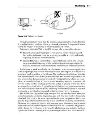Clustering      511




                                           2.
                     1.
                              Dispatcher
                                           3.


       Client

                                                 Cluster
Figure 16.3 Failover in a cluster.


   Here, the dispatcher finds that the primary server cannot be reached in step
2, possibly due to a machine failure or network problems. Transparently to the
client, the request is redirected to another, secondary server.
   Failover in either the Web or the EJB tier can take on one of two forms:
  ■■    Request-level failover. Request-level failover occurs when a request
        that is directed to one node for servicing cannot be serviced and is sub-
        sequently redirected to another node.
  ■■    Session failover. If session state is shared between clients and servers,
        request-level failover may not be sufficient to continue operations. In
        this case, the session state must also be reconstructed at the server node.
   For failover to work seamlessly, the client needs to see the same application
state and perhaps even session state after failover. This implies that this state is
somehow made available in the cluster. The mechanism that is used to make
this happen is replication, that is, primary servers backup their application state
and session state during normal operation by copying it somewhere, for exam-
ple to a central database, to one or more secondary servers, or even to all
servers in the cluster. Existing approaches differ in exactly where and how
servers perform replication. A typical approach is to rely on group communica-
tion protocols based on IP multicast internally. Note that replication is required
repeatedly to keep backups in synch with the primary server’s session.
   The load-balancing and failover concepts that we just discussed were pre-
sented separately for clarity. In practice, you will find that clusters frequently
offer both functions at the same time and in the same components. For exam-
ple, the dispatcher will often also be able to offer load-balancing functionality.
However, we encourage you to also examine your clustering requirements
separately and choose the right size of the solution for your needs. High avail-
ability based on replication is technically challenging and requires runtime
operations that can cause significant processing overhead and network traffic.
 