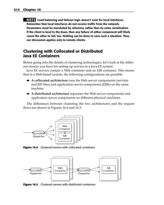 512   Chapter 16


        N OT E Load balancing and failover logic doesn’t exist for local interfaces.
        Remember that local interfaces do not receive traffic from the network.
        Parameters must be marshaled by reference rather than by value serialization.
        If the client is local to the bean, then any failure of either component will likely
        cause the other to fail, too. Nothing can be done to save such a situation. Thus,
        our discussion applies only to remote clients.



      Clustering with Collocated or Distributed
      Java EE Containers
      Before going into the details of clustering technologies, let’s look at the differ-
      ent choices you have for setting up servers in a Java EE system.
        Java EE servers contain a Web container and an EJB container. This means
      that in a Web-based system, the following configurations are possible:
        ■■    A collocated architecture runs the Web server components (servlets
              and JSP files) and application server components (EJBs) on the same
              machine.
        ■■    A distributed architecture separates the Web server components and
              application server components on different physical machines.
         The differences between clustering the two architectures and the request
      flows are shown in Figures 16.4 and 16.5.




                                    Web
                                  Container


               Dispatcher           EJB
                                  Container


      Figure 16.4 Clustered servers with collocated containers.




                                 Web                                    EJB
                               Container                              Container
             Dispatcher                          Dispatcher



      Figure 16.5 Clustered servers with distributed containers.
 