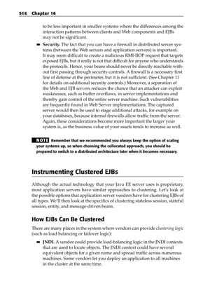 516   Chapter 16


             to be less important in smaller systems where the differences among the
             interaction patterns between clients and Web components and EJBs
             may not be significant.
        ■■   Security. The fact that you can have a firewall in distributed server sys-
             tems (between the Web servers and application servers) is important.
             It may seem difficult to create a malicious RMI-IIOP request that targets
             exposed EJBs, but it really is not that difficult for anyone who understands
             the protocols. Hence, your beans should never be directly reachable with-
             out first passing through security controls. A firewall is a necessary first
             line of defense at the perimeter, but it is not sufficient. (See Chapter 11
             for details on additional security controls.) Moreover, a separation of
             the Web and EJB servers reduces the chance that an attacker can exploit
             weaknesses, such as buffer overflows, in server implementations and
             thereby gain control of the entire server machine. Such vulnerabilities
             are frequently found in Web Server implementations. The captured
             server would then be used to stage additional attacks, for example on
             your databases, because internal firewalls allow traffic from the server.
             Again, these considerations become more important the larger your
             system is, as the business value of your assets tends to increase as well.


        N OT E Remember that we recommended you always keep the option of scaling
        your systems up, so when choosing the collocated approach, you should be
        prepared to switch to a distributed architecture later when it becomes necessary.




      Instrumenting Clustered EJBs
      Although the actual technology that your Java EE server uses is proprietary,
      most application servers have similar approaches to clustering. Let’s look at
      the possible options that application server vendors have for clustering EJBs of
      all types. We’ll then look at the specifics of clustering stateless session, stateful
      session, entity, and message-driven beans.


      How EJBs Can Be Clustered
      There are many places in the system where vendors can provide clustering logic
      (such as load balancing or failover logic):
        ■■   JNDI. A vendor could provide load-balancing logic in the JNDI contexts
             that are used to locate objects. The JNDI context could have several
             equivalent objects for a given name and spread traffic across numerous
             machines. Some vendors let you deploy an application to all machines
             in the cluster at the same time.
 