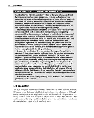22   Chapter 1


       QUALITY OF SERVICE(S) AND THE EJB SPECIFICATION

       Quality of Service (QoS) in our industry refers to the types of services offered
       by infrastructure software such as operating systems, application servers,
       databases, and so on to the applications that run on them. Different QoS levels
       will impact the health of applications differently. For example, an application
       running on an application server that has support for transparent failover
       mechanisms will be much more robust (assuming it uses the facility) than the
       one deployed on a product that does not provide such QoS.
          The EJB specification has mandated that application server vendors provide
       certain crucial QoS such as transaction management, resource pooling,
       component life cycle management, and so on to enable faster development of
       relatively sound enterprise applications. However, other enterprise-level QoS
       are still considered as optional by the EJB specification expert group. QoS such
       as clustering or caching of data or load balancing, and monitoring and
       management capabilities, fall into this category. The specification does not
       force vendors to provide these optional QoS. Vendors provide them if their
       customers demand them. However, they do not need to support such optional
       QoS to be compliant with the EJB specification.
          Because the specification does not mandate the support for such QoS or
       even specify how vendors should implement them, the question is—does using
       such nonstandard QoS hamper application portability? The answer is—it
       depends. If you are making changes in your EJB code to be able to use these
       QoS, then you are most likely making your code nonportable. Why? Because
       you could be using nonstandard programming APIs supplied by the vendor to
       access these vendor provided services. When you hop application servers, the
       new application server may or may not provide that QoS. If in fact the new
       application server does provide that QoS, it definitely will be using different
       APIs to provide for that. However, if you are availing these QoS transparently or
       through out-of-the-code configurations, then you are protecting your code from
       becoming nonportable.
          Bottom line—be aware of the portability issues that could arise when using
       proprietary vendor features.



     EJB Ecosystem
     The EJB ecosystem comprises literally, thousands of tools, servers, utilities,
     IDEs, and so on that are available to the developers for all stages of EJB appli-
     cation development and deployment. Out of them all, developers most cer-
     tainly interact with two categories of products in their EJB projects—EJB
     containers and development tools. Let us give you a taste of these two classes
     of products in terms of what is available today.
 