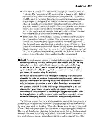 Clustering   517

  ■■   Container. A vendor could provide clustering logic directly within the
       container. The containers would communicate with one another behind
       the scenes using an interserver communication protocol. This protocol
       could be used to exchange state or perform other clustering operations.
       For example, if a ShoppingCart stateful session bean container has
       filled up its cache and is constantly activating and passivating EJBs to
       and from secondary storage, it might be advantageous for the container
       to send all create() invocations to another container in a different
       server that hasn’t reached its cache limit. When the container’s burden
       has been reduced, it can continue servicing new requests.
  ■■   Smart stub. This is the first object accessed by remote clients and runs
       locally on a client’s virtual machine. Since stub code is generated by a
       vendor tool, the underlying logic in a stub can be vendor-specific so
       that the stub knows about multiple equivalent copies of the target. Ven-
       dors can instrument method-level load balancing and failover schemes
       directly in a smart stub. Every create(), find(), and business method
       invocation can have its request load balanced to a different server in the
       cluster; it doesn’t matter which machine handles each request.


  N OT E The most common scenario is for stubs to be generated at development
  time through a utility, such as a vendor-specific EJB compiler. This isn’t the only
  option, however. Some application servers can use interception technology,
  such as the JDK 1.3 Proxy class, to automatically generate remote stub logic
  dynamically at runtime. The JBoss application server is an example of a server
  that has an EJB container using this approach.

  Whether an application server uses interception technology or creates custom
  classes for the stubs and skeletons does not alter the places where cluster-based
  logic can be inserted. In the following discussions, we continue to reference
  stubs or containers irrespective of how or when these pieces are generated.

  One potential drawback of vendor-specific logic on the client side is the loss
  of portability: When moving clients to a different vendor’s products, even
  standalone RMI-IIOP clients need to be redeployed using the new vendor’s tools.
  Porting applications to a different server creates significant amount of work on
  the server side anyway, however, so this issue is a comparatively minor one.

   The different options that are available to developers and vendors provide a
vast array of configurations with which clusterable EJB may be instrumented.
By now, you must be thinking, “How do I know what to use, when, and
where?” The answer lies within the capabilities of any single application server.
The rest of this chapter discusses the various issues that application server
vendors face when attempting to provide a clusterable infrastructure for state-
less session beans, stateful session beans, entities, and message-driven EJBs.
 