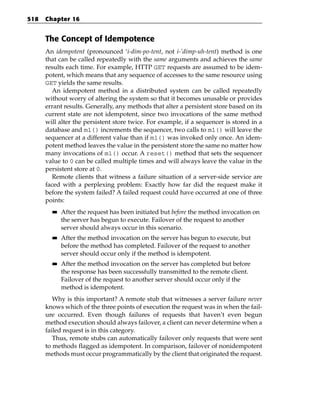518   Chapter 16


      The Concept of Idempotence
      An idempotent (pronounced ‘i-dim-po-tent, not i-’dimp-uh-tent) method is one
      that can be called repeatedly with the same arguments and achieves the same
      results each time. For example, HTTP GET requests are assumed to be idem-
      potent, which means that any sequence of accesses to the same resource using
      GET yields the same results.
        An idempotent method in a distributed system can be called repeatedly
      without worry of altering the system so that it becomes unusable or provides
      errant results. Generally, any methods that alter a persistent store based on its
      current state are not idempotent, since two invocations of the same method
      will alter the persistent store twice. For example, if a sequencer is stored in a
      database and m1() increments the sequencer, two calls to m1() will leave the
      sequencer at a different value than if m1() was invoked only once. An idem-
      potent method leaves the value in the persistent store the same no matter how
      many invocations of m1() occur. A reset() method that sets the sequencer
      value to 0 can be called multiple times and will always leave the value in the
      persistent store at 0.
        Remote clients that witness a failure situation of a server-side service are
      faced with a perplexing problem: Exactly how far did the request make it
      before the system failed? A failed request could have occurred at one of three
      points:
        ■■   After the request has been initiated but before the method invocation on
             the server has begun to execute. Failover of the request to another
             server should always occur in this scenario.
        ■■   After the method invocation on the server has begun to execute, but
             before the method has completed. Failover of the request to another
             server should occur only if the method is idempotent.
        ■■   After the method invocation on the server has completed but before
             the response has been successfully transmitted to the remote client.
             Failover of the request to another server should occur only if the
             method is idempotent.
         Why is this important? A remote stub that witnesses a server failure never
      knows which of the three points of execution the request was in when the fail-
      ure occurred. Even though failures of requests that haven’t even begun
      method execution should always failover, a client can never determine when a
      failed request is in this category.
         Thus, remote stubs can automatically failover only requests that were sent
      to methods flagged as idempotent. In comparison, failover of nonidempotent
      methods must occur programmatically by the client that originated the request.
 