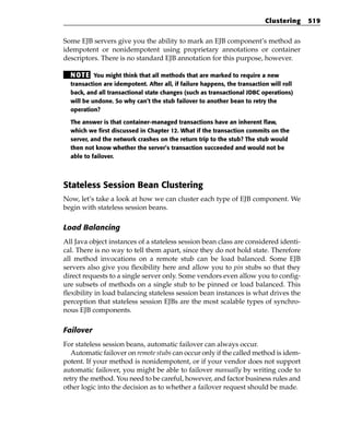 Clustering    519


Some EJB servers give you the ability to mark an EJB component’s method as
idempotent or nonidempotent using proprietary annotations or container
descriptors. There is no standard EJB annotation for this purpose, however.

  N OT E You might think that all methods that are marked to require a new
  transaction are idempotent. After all, if failure happens, the transaction will roll
  back, and all transactional state changes (such as transactional JDBC operations)
  will be undone. So why can’t the stub failover to another bean to retry the
  operation?

  The answer is that container-managed transactions have an inherent flaw,
  which we first discussed in Chapter 12. What if the transaction commits on the
  server, and the network crashes on the return trip to the stub? The stub would
  then not know whether the server’s transaction succeeded and would not be
  able to failover.




Stateless Session Bean Clustering
Now, let’s take a look at how we can cluster each type of EJB component. We
begin with stateless session beans.

Load Balancing
All Java object instances of a stateless session bean class are considered identi-
cal. There is no way to tell them apart, since they do not hold state. Therefore
all method invocations on a remote stub can be load balanced. Some EJB
servers also give you flexibility here and allow you to pin stubs so that they
direct requests to a single server only. Some vendors even allow you to config-
ure subsets of methods on a single stub to be pinned or load balanced. This
flexibility in load balancing stateless session bean instances is what drives the
perception that stateless session EJBs are the most scalable types of synchro-
nous EJB components.

Failover
For stateless session beans, automatic failover can always occur.
   Automatic failover on remote stubs can occur only if the called method is idem-
potent. If your method is nonidempotent, or if your vendor does not support
automatic failover, you might be able to failover manually by writing code to
retry the method. You need to be careful, however, and factor business rules and
other logic into the decision as to whether a failover request should be made.
 