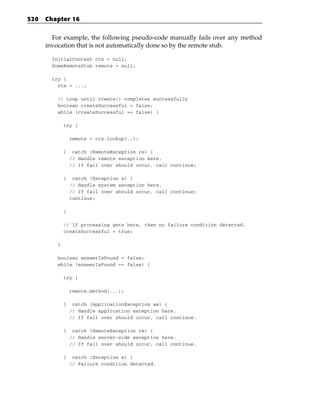 520   Chapter 16


        For example, the following pseudo-code manually fails over any method
      invocation that is not automatically done so by the remote stub.

        InitialContext ctx = null;
        SomeRemoteStub remote = null;

        try {
          ctx = ...;

          // Loop until create() completes successfully
          boolean createSuccessful = false;
          while (createSuccessful == false) {

              try {

                  remote = ctx.lookup(..);

              }    catch (RemoteException re) {
                  // Handle remote exception here.
                  // If fail over should occur, call continue;

              }    catch (Exception e) {
                  // Handle system exception here.
                  // If fail over should occur, call continue;
                  continue;

              }

              // If processing gets here, then no failure condition detected.
              createSuccessful = true;

          }

          boolean answerIsFound = false;
          while (answerIsFound == false) {

              try {

                  remote.method(...);

              }    catch (ApplicationException ae) {
                  // Handle application exception here.
                  // If fail over should occur, call continue.

              }    catch (RemoteException re) {
                  // Handle server-side exception here.
                  // If fail over should occur, call continue.

              }    catch (Exception e) {
                  // Failure condition detected.
 