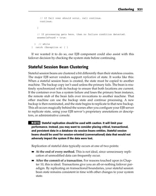 Clustering      521

             // If fail over should occur, call continue.
             continue;

         }

         // If processing gets here, then no failure condition detected.
         answerIsFound = true;

       } // while
  }     catch (Exception e) { }


   If we wanted it to do so, our EJB component could also assist with this
failover decision by checking the system state before continuing.


Stateful Session Bean Clustering
Stateful session beans are clustered a bit differently than their stateless cousins.
The major EJB server vendors support replication of state. It works like this:
When a stateful session bean is created, the state must be copied to another
machine. The backup copy isn’t used unless the primary fails. The bean is rou-
tinely synchronized with its backup to ensure that both locations are current.
If the container ever has a system failure and loses the primary bean instance,
the remote stub of the bean fails over invocations to another machine. That
other machine can use the backup state and continue processing. A new
backup is then nominated, and the state begins to replicate to that new backup.
This all occurs magically behind the scenes after you configure your EJB server
to replicate state, using your EJB server’s proprietary annotations or descrip-
tors, or administrative console.

  N OT E Stateful replication should be used with caution. It will limit your
  performance. Instead, you may want to consider placing critical, transactional,
  and persistent data in a database via session beans entities. Stateful session
  beans should be used for session-oriented (conversational) data that would not
  adversely impact the system if the data were lost.

  Replication of stateful data typically occurs at one of two points:
  ■■    At the end of every method. This is not ideal, since unnecessary repli-
        cation of unmodified data can frequently occur.
  ■■    After the commit of a transaction. For reasons touched upon in Chap-
        ter 10, this is ideal. Transactions give you an all-or-nothing failover par-
        adigm. By replicating on transactional boundaries, your stateful session
        bean state remains consistent in time with other changes to your system
        state.
 