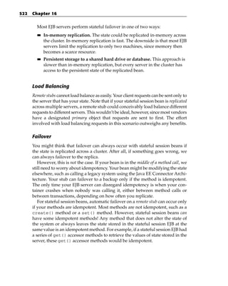 522   Chapter 16


        Most EJB servers perform stateful failover in one of two ways:
        ■■   In-memory replication. The state could be replicated in-memory across
             the cluster. In-memory replication is fast. The downside is that most EJB
             servers limit the replication to only two machines, since memory then
             becomes a scarce resource.
        ■■   Persistent storage to a shared hard drive or database. This approach is
             slower than in-memory replication, but every server in the cluster has
             access to the persistent state of the replicated bean.


      Load Balancing
      Remote stubs cannot load balance as easily. Your client requests can be sent only to
      the server that has your state. Note that if your stateful session bean is replicated
      across multiple servers, a remote stub could conceivably load balance different
      requests to different servers. This wouldn’t be ideal, however, since most vendors
      have a designated primary object that requests are sent to first. The effort
      involved with load balancing requests in this scenario outweighs any benefits.

      Failover
      You might think that failover can always occur with stateful session beans if
      the state is replicated across a cluster. After all, if something goes wrong, we
      can always failover to the replica.
         However, this is not the case. If your bean is in the middle of a method call, we
      still need to worry about idempotency. Your bean might be modifying the state
      elsewhere, such as calling a legacy system using the Java EE Connector Archi-
      tecture. Your stub can failover to a backup only if the method is idempotent.
      The only time your EJB server can disregard idempotency is when your con-
      tainer crashes when nobody was calling it, either between method calls or
      between transactions, depending on how often you replicate.
         For stateful session beans, automatic failover on a remote stub can occur only
      if your methods are idempotent. Most methods are not idempotent, such as a
      create() method or a set() method. However, stateful session beans can
      have some idempotent methods! Any method that does not alter the state of
      the system or always leaves the state stored in the stateful session EJB at the
      same value is an idempotent method. For example, if a stateful session EJB had
      a series of get() accessor methods to retrieve the values of state stored in the
      server, these get() accessor methods would be idempotent.
 