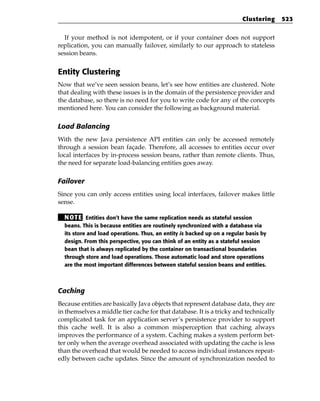 Clustering   523


  If your method is not idempotent, or if your container does not support
replication, you can manually failover, similarly to our approach to stateless
session beans.


Entity Clustering
Now that we’ve seen session beans, let’s see how entities are clustered. Note
that dealing with these issues is in the domain of the persistence provider and
the database, so there is no need for you to write code for any of the concepts
mentioned here. You can consider the following as background material.

Load Balancing
With the new Java persistence API entities can only be accessed remotely
through a session bean façade. Therefore, all accesses to entities occur over
local interfaces by in-process session beans, rather than remote clients. Thus,
the need for separate load-balancing entities goes away.

Failover
Since you can only access entities using local interfaces, failover makes little
sense.

  N OT E Entities don’t have the same replication needs as stateful session
  beans. This is because entities are routinely synchronized with a database via
  its store and load operations. Thus, an entity is backed up on a regular basis by
  design. From this perspective, you can think of an entity as a stateful session
  bean that is always replicated by the container on transactional boundaries
  through store and load operations. Those automatic load and store operations
  are the most important differences between stateful session beans and entities.



Caching
Because entities are basically Java objects that represent database data, they are
in themselves a middle tier cache for that database. It is a tricky and technically
complicated task for an application server’s persistence provider to support
this cache well. It is also a common misperception that caching always
improves the performance of a system. Caching makes a system perform bet-
ter only when the average overhead associated with updating the cache is less
than the overhead that would be needed to access individual instances repeat-
edly between cache updates. Since the amount of synchronization needed to
 
