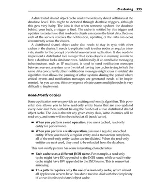 Clustering      525


   A distributed shared object cache could theoretically detect collisions at the
database level. This might be detected through database triggers, although
this gets very hairy. The idea is that when someone updates the database
behind your back, a trigger is fired. The cache is notified by this trigger and
updates its contents so that read-only clients can access the latest data. Because
each of the servers receives the notification, updating of the data can occur
concurrently across the cluster.
   A distributed shared object cache also needs to stay in sync with other
caches in the cluster. It needs to replicate itself to other nodes on regular inter-
vals, similar to the concept of stateful session bean replication. It also needs to
implement a distributed lock manager that locks objects in memory, similar to
how a database locks database rows. Additionally, if an unreliable messaging
infrastructure, such as IP multicast, is used to send notification messages
between servers, a system runs the risk of having two caches trying to lock the
same data concurrently; their notification messages might cross in midair! An
algorithm that allows the pausing of other systems during the period where
critical events and notification messages are generated needs to be imple-
mented. As you can see, this convergence of state across multiple nodes is very
difficult to implement.

Read-Mostly Caches
Some application servers provide an exciting read-mostly algorithm. This pow-
erful idea allows you to have read-only entity beans that are also updated
every now and then, without having the burden of a true distributed shared
object cache. The idea is that for any given entity class, some instances will be
read-only, and some will not be cached at all (read/write).
  ■■   When you perform a read operation, you use a cached, read-only
       entity for performance.
  ■■   When you perform a write operation, you use a regular, uncached
       entity. When you modify a regular entity and a transaction completes,
       all of the read-only entity caches are invalidated. When the read-only
       entities are next used, they need to be reloaded from the database.
  This read-mostly pattern has some interesting characteristics:
  ■■   Each cache uses a different JNDI name. For example, a read-only
       cache might have RO appended to the JNDI name, while a read/write
       cache might have RW appended to the JNDI name. This is somewhat
       annoying.
  ■■   This pattern requires only the use of a read-only cache, which almost
       all application servers have. You don’t need to deal with the complexity
       of a true distributed shared object cache.
 