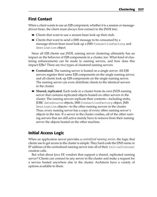 Clustering     527


First Contact
When a client wants to use an EJB component, whether it is a session or message-
driven bean, the client must always first connect to the JNDI tree:
  ■■   Clients that want to use a session bean look up their stub.
  ■■   Clients that want to send a JMS message to be consumed by a
       message-driven bean must look up a JMS ConnectionFactory and
       Destination object.
   Since all EJB clients use JNDI, naming server clustering ultimately has an
impact on the behavior of EJB components in a cluster, too. What kind of clus-
tering enhancements can be made to naming servers, and how does this
impact EJBs? There are two types of clustered naming servers:
  ■■   Centralized. The naming server is hosted on a single server. All EJB
       servers register their same EJB components on the single naming server,
       and all clients look up EJB components on the single naming server.
       The naming server can even distribute clients to the identical servers
       in the cluster.
  ■■   Shared, replicated. Each node in a cluster hosts its own JNDI naming
       server that contains replicated objects hosted on other servers in the
       cluster. The naming servers replicate their contents—including stubs,
       JDBC DataSource objects, JMS ConnectionFactory object, JMS
       Destination objects—to the other naming servers in the cluster.
       Thus, every naming server has a copy of every other naming server’s
       objects in the tree. If a server in the cluster crashes, all of the other nam-
       ing servers that are still active merely have to remove from their naming
       server the objects hosted on the other machine.


Initial Access Logic
When an application server provides a centralized naming server, the logic that
clients use to get access to the cluster is simple: They hard-code the DNS name or
IP address of the centralized naming server into all of their InitialContext
creation calls.
   But what about Java EE vendors that support a shared, replicated naming
server? Clients can connect to any server in the cluster and make a request for
a service hosted anywhere else in the cluster. Architects have a variety of
options available to them.
 