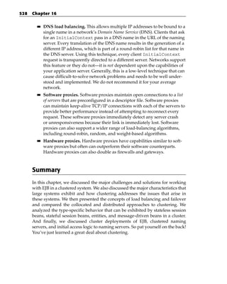 528   Chapter 16

        ■■   DNS load balancing. This allows multiple IP addresses to be bound to a
             single name in a network’s Domain Name Service (DNS). Clients that ask
             for an InitialContext pass in a DNS name in the URL of the naming
             server. Every translation of the DNS name results in the generation of a
             different IP address, which is part of a round-robin list for that name in
             the DNS server. Using this technique, every client InitialContext
             request is transparently directed to a different server. Networks support
             this feature or they do not—it is not dependent upon the capabilities of
             your application server. Generally, this is a low-level technique that can
             cause difficult-to-solve network problems and needs to be well under-
             stood and implemented. We do not recommend it for your average
             network.
        ■■   Software proxies. Software proxies maintain open connections to a list
             of servers that are preconfigured in a descriptor file. Software proxies
             can maintain keep-alive TCP/IP connections with each of the servers to
             provide better performance instead of attempting to reconnect every
             request. These software proxies immediately detect any server crash
             or unresponsiveness because their link is immediately lost. Software
             proxies can also support a wider range of load-balancing algorithms,
             including round-robin, random, and weight-based algorithms.
        ■■   Hardware proxies. Hardware proxies have capabilities similar to soft-
             ware proxies but often can outperform their software counterparts.
             Hardware proxies can also double as firewalls and gateways.



      Summary
      In this chapter, we discussed the major challenges and solutions for working
      with EJB in a clustered system. We also discussed the major characteristics that
      large systems exhibit and how clustering addresses the issues that arise in
      these systems. We then presented the concepts of load balancing and failover
      and compared the collocated and distributed approaches to clustering. We
      analyzed the type-specific behavior that can be exhibited by stateless session
      beans, stateful session beans, entities, and message-driven beans in a cluster.
      And finally, we discussed cluster deployments of EJB, clustered naming
      servers, and initial access logic to naming servers. So pat yourself on the back!
      You’ve just learned a great deal about clustering.
 