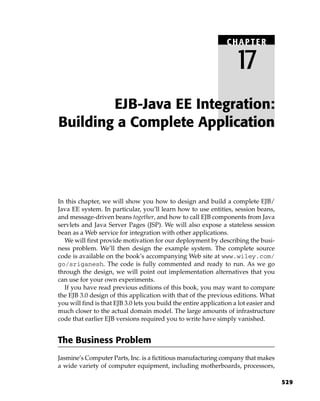 CHAPTER

                                                                    17
        EJB-Java EE Integration:
Building a Complete Application




In this chapter, we will show you how to design and build a complete EJB/
Java EE system. In particular, you’ll learn how to use entities, session beans,
and message-driven beans together, and how to call EJB components from Java
servlets and Java Server Pages (JSP). We will also expose a stateless session
bean as a Web service for integration with other applications.
  We will first provide motivation for our deployment by describing the busi-
ness problem. We’ll then design the example system. The complete source
code is available on the book’s accompanying Web site at www.wiley.com/
go/sriganesh. The code is fully commented and ready to run. As we go
through the design, we will point out implementation alternatives that you
can use for your own experiments.
  If you have read previous editions of this book, you may want to compare
the EJB 3.0 design of this application with that of the previous editions. What
you will find is that EJB 3.0 lets you build the entire application a lot easier and
much closer to the actual domain model. The large amounts of infrastructure
code that earlier EJB versions required you to write have simply vanished.


The Business Problem
Jasmine’s Computer Parts, Inc. is a fictitious manufacturing company that makes
a wide variety of computer equipment, including motherboards, processors,

                                                                                       529
 