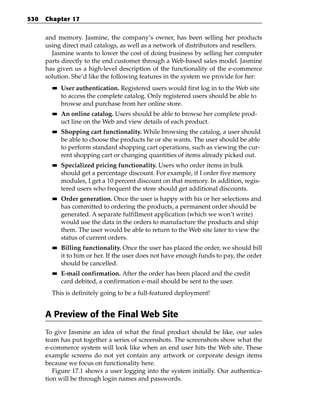 530   Chapter 17


      and memory. Jasmine, the company’s owner, has been selling her products
      using direct mail catalogs, as well as a network of distributors and resellers.
        Jasmine wants to lower the cost of doing business by selling her computer
      parts directly to the end customer through a Web-based sales model. Jasmine
      has given us a high-level description of the functionality of the e-commerce
      solution. She’d like the following features in the system we provide for her:
        ■■   User authentication. Registered users would first log in to the Web site
             to access the complete catalog. Only registered users should be able to
             browse and purchase from her online store.
        ■■   An online catalog. Users should be able to browse her complete prod-
             uct line on the Web and view details of each product.
        ■■   Shopping cart functionality. While browsing the catalog, a user should
             be able to choose the products he or she wants. The user should be able
             to perform standard shopping cart operations, such as viewing the cur-
             rent shopping cart or changing quantities of items already picked out.
        ■■   Specialized pricing functionality. Users who order items in bulk
             should get a percentage discount. For example, if I order five memory
             modules, I get a 10 percent discount on that memory. In addition, regis-
             tered users who frequent the store should get additional discounts.
        ■■   Order generation. Once the user is happy with his or her selections and
             has committed to ordering the products, a permanent order should be
             generated. A separate fulfillment application (which we won’t write)
             would use the data in the orders to manufacture the products and ship
             them. The user would be able to return to the Web site later to view the
             status of current orders.
        ■■   Billing functionality. Once the user has placed the order, we should bill
             it to him or her. If the user does not have enough funds to pay, the order
             should be cancelled.
        ■■   E-mail confirmation. After the order has been placed and the credit
             card debited, a confirmation e-mail should be sent to the user.
        This is definitely going to be a full-featured deployment!


      A Preview of the Final Web Site
      To give Jasmine an idea of what the final product should be like, our sales
      team has put together a series of screenshots. The screenshots show what the
      e-commerce system will look like when an end user hits the Web site. These
      example screens do not yet contain any artwork or corporate design items
      because we focus on functionality here.
         Figure 17.1 shows a user logging into the system initially. Our authentica-
      tion will be through login names and passwords.
 