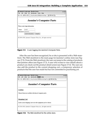 EJB-Java EE Integration: Building a Complete Application             531




Figure 17.1 A user logging into Jasmine’s Computer Parts.


   After the user has been recognized, he or she is presented with a Web store-
front. The Web storefront is the main page for Jasmine’s online store (see Fig-
ure 17.2). From the Web storefront, the user can jump to the catalog of products
that Jasmine offers (see Figure 17.3). A user who wants to view details about a
product can check out the product detail screen (see Figure 17.4). The user can
also add the product to the current shopping cart—a temporary selection of
products that the user has made but has not committed to purchasing yet.




Figure 17.2 The Web storefront for the online store.
 