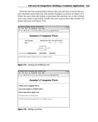 EJB-Java EE Integration: Building a Complete Application             533


  Once the user has made product choices, the user can view a cart for the cur-
rent selections (and make any last-minute changes), as shown in Figure 17.5.
When the user clicks the button to purchase the selection, he or she is billed
and a new order is generated. Finally, the user is given the order number for
future reference (see Figure 17.6).




Figure 17.5 Viewing and modifying a cart.




Figure 17.6 Making a purchase.
 