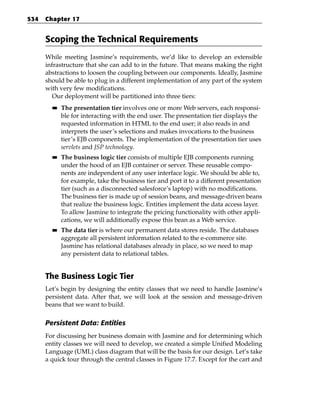 534   Chapter 17


      Scoping the Technical Requirements
      While meeting Jasmine’s requirements, we’d like to develop an extensible
      infrastructure that she can add to in the future. That means making the right
      abstractions to loosen the coupling between our components. Ideally, Jasmine
      should be able to plug in a different implementation of any part of the system
      with very few modifications.
         Our deployment will be partitioned into three tiers:
        ■■   The presentation tier involves one or more Web servers, each responsi-
             ble for interacting with the end user. The presentation tier displays the
             requested information in HTML to the end user; it also reads in and
             interprets the user’s selections and makes invocations to the business
             tier’s EJB components. The implementation of the presentation tier uses
             servlets and JSP technology.
        ■■   The business logic tier consists of multiple EJB components running
             under the hood of an EJB container or server. These reusable compo-
             nents are independent of any user interface logic. We should be able to,
             for example, take the business tier and port it to a different presentation
             tier (such as a disconnected salesforce’s laptop) with no modifications.
             The business tier is made up of session beans, and message-driven beans
             that realize the business logic. Entities implement the data access layer.
             To allow Jasmine to integrate the pricing functionality with other appli-
             cations, we will additionally expose this bean as a Web service.
        ■■   The data tier is where our permanent data stores reside. The databases
             aggregate all persistent information related to the e-commerce site.
             Jasmine has relational databases already in place, so we need to map
             any persistent data to relational tables.


      The Business Logic Tier
      Let’s begin by designing the entity classes that we need to handle Jasmine’s
      persistent data. After that, we will look at the session and message-driven
      beans that we want to build.

      Persistent Data: Entities
      For discussing her business domain with Jasmine and for determining which
      entity classes we will need to develop, we created a simple Unified Modeling
      Language (UML) class diagram that will be the basis for our design. Let’s take
      a quick tour through the central classes in Figure 17.7. Except for the cart and
 