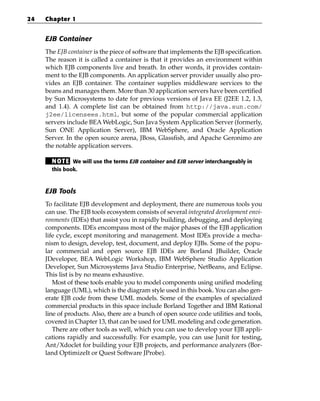 24   Chapter 1


     EJB Container
     The EJB container is the piece of software that implements the EJB specification.
     The reason it is called a container is that it provides an environment within
     which EJB components live and breath. In other words, it provides contain-
     ment to the EJB components. An application server provider usually also pro-
     vides an EJB container. The container supplies middleware services to the
     beans and manages them. More than 30 application servers have been certified
     by Sun Microsystems to date for previous versions of Java EE (J2EE 1.2, 1.3,
     and 1.4). A complete list can be obtained from http://java.sun.com/
     j2ee/licensees.html, but some of the popular commercial application
     servers include BEA WebLogic, Sun Java System Application Server (formerly,
     Sun ONE Application Server), IBM WebSphere, and Oracle Application
     Server. In the open source arena, JBoss, Glassfish, and Apache Geronimo are
     the notable application servers.

       N OT E We will use the terms EJB container and EJB server interchangeably in
       this book.



     EJB Tools
     To facilitate EJB development and deployment, there are numerous tools you
     can use. The EJB tools ecosystem consists of several integrated development envi-
     ronments (IDEs) that assist you in rapidly building, debugging, and deploying
     components. IDEs encompass most of the major phases of the EJB application
     life cycle, except monitoring and management. Most IDEs provide a mecha-
     nism to design, develop, test, document, and deploy EJBs. Some of the popu-
     lar commercial and open source EJB IDEs are Borland JBuilder, Oracle
     JDeveloper, BEA WebLogic Workshop, IBM WebSphere Studio Application
     Developer, Sun Microsystems Java Studio Enterprise, NetBeans, and Eclipse.
     This list is by no means exhaustive.
        Most of these tools enable you to model components using unified modeling
     language (UML), which is the diagram style used in this book. You can also gen-
     erate EJB code from these UML models. Some of the examples of specialized
     commercial products in this space include Borland Together and IBM Rational
     line of products. Also, there are a bunch of open source code utilities and tools,
     covered in Chapter 13, that can be used for UML modeling and code generation.
        There are other tools as well, which you can use to develop your EJB appli-
     cations rapidly and successfully. For example, you can use Junit for testing,
     Ant/Xdoclet for building your EJB projects, and performance analyzers (Bor-
     land OptimizeIt or Quest Software JProbe).
 