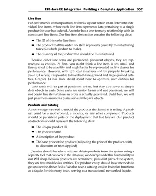 EJB-Java EE Integration: Building a Complete Application                537


Line Item
For convenience of manipulation, we break up our notion of an order into indi-
vidual line items, where each line item represents data pertaining to a single
product the user has ordered. An order has a one-to-many relationship with its
constituent line items. Our line item abstraction contains the following data:
  ■■   The ID of this order line item
  ■■   The product that this order line item represents (used by manufacturing
       to reveal which product to make)
  ■■   The quantity of the product that should be manufactured
   Because order line items are permanent, persistent objects, they are rep-
resented as entities. At first, you might think a line item is too small and
fine-grained to be an entity and might better be represented as Java classes for
performance. However, with EJB local interfaces and by properly tweaking
your EJB server, it is possible to have both fine-grained and large-grained enti-
ties. Chapter 14 has more detail about how to optimize such entities for
performance.
   Line items will be part of persistent orders, but they also serve as simple
data objects in carts. Since carts are session beans and not persistent, we will
not persist line items before an order is actually generated. Until then, we will
just pass them around as plain, serializable Java objects.

Products and Catalog
At some stage we need to model the products that Jasmine is selling. A prod-
uct could be a motherboard, a monitor, or any other component. Products
should be persistent parts of the deployment that last forever. Our product
abstractions should represent the following data:
  ■■   The unique product ID
  ■■   The product name
  ■■   A description of the product
  ■■   The base price of the product (indicating the price of the product, with
       no discounts or taxes applied)
  Jasmine should be able to add and delete products from the system using a
separate tool that connects to the database; we don’t provide this functionality in
our Web shop. Because products are permanent, persistent parts of the system,
they are best modeled as entities. The product entity should have methods to
get and set the above fields. We also have a catalog session bean that functions
as a façade for this entity bean, serving as a transactional networked façade.
 