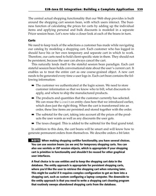 EJB-Java EE Integration: Building a Complete Application               539


The central actual shopping functionality that our Web shop provides is built
around the shopping cart session bean, with which users interact. The busi-
ness function of calculating the prices for carts by adding up the individual
items and applying personal and bulk discounts is modeled in a separate
Pricer session bean. Let’s now take a closer look at each of the beans in turn.

Carts
We need to keep track of the selections a customer has made while navigating
our catalog by modeling a shopping cart. Each customer who has logged in
should have his or her own temporary and separate cart in which to work.
Therefore, our carts need to hold client-specific state in them. They should not
be persistent, because the user can always cancel the cart.
   This naturally lends itself to the stateful session bean paradigm. Each cart
stateful session bean holds conversational state about the user’s current cart. It
enables us to treat the entire cart as one coarse-grained object. A new cart
needs to be generated every time a user logs in. Each cart bean contains the fol-
lowing information:
  ■■    The customer we authenticated at the login screen. We need to store
        customer information so that we know who to bill, what discounts to
        apply, and where to ship the manufactured products.
  ■■    The products and quantities that the customer currently has selected.
        We can reuse the LineItem entity class here that we introduced earlier,
        which does just the right thing. When the cart is transformed into an
        order, these line items are persisted and stored together with the order.
  ■■    The subtotal for the cart, taking into account all the prices of the prod-
        ucts the user wants as well as any discounts the user gets.
  ■■    The taxes charged. This is added to the subtotal for the final grand total.
  In addition to this data, the cart beans will be smart and will know how to
generate permanent orders from themselves. We describe orders a bit later.

  N OT E When making shopping cartlike functionality, you have several choices.
  You can use session beans (as we are) for temporary shopping carts. You can
  also use servlets or JSP session objects, which is appropriate if your shopping
  cart is primitive in functionality and shouldn’t be reused for other graphical
  user interfaces.

  A final choice is to use entities and to keep the shopping cart data in the
  database. The entity approach is appropriate for persistent shopping carts,
  where you’d like the user to retrieve the shopping cart when returning later.
  This might be useful if it requires complex configuration to get an item into a
  shopping cart, such as custom configuring a laptop computer. The downside to
  the entity approach is that you need to write a shopping cart cleaning program
  that routinely sweeps abandoned shopping carts from the database.
 