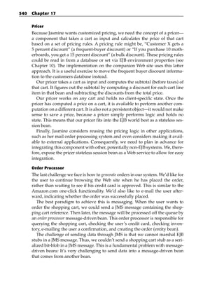 540   Chapter 17


      Pricer
      Because Jasmine wants customized pricing, we need the concept of a pricer—
      a component that takes a cart as input and calculates the price of that cart
      based on a set of pricing rules. A pricing rule might be, “Customer X gets a
      5 percent discount” (a frequent-buyer discount) or “If you purchase 10 moth-
      erboards, you get a 15 percent discount” (a bulk discount). These pricing rules
      could be read in from a database or set via EJB environment properties (see
      Chapter 10). The implementation on the companion Web site uses this latter
      approach. It is a useful exercise to move the frequent buyer discount informa-
      tion to the customers database instead.
         Our pricer takes a cart as input and computes the subtotal (before taxes) of
      that cart. It figures out the subtotal by computing a discount for each cart line
      item in that bean and subtracting the discounts from the total price.
         Our pricer works on any cart and holds no client-specific state. Once the
      pricer has computed a price on a cart, it is available to perform another com-
      putation on a different cart. It is also not a persistent object—it would not make
      sense to save a price, because a pricer simply performs logic and holds no
      state. This means that our pricer fits into the EJB world best as a stateless ses-
      sion bean.
         Finally, Jasmine considers reusing the pricing logic in other applications,
      such as her mail order processing system and even considers making it avail-
      able to external applications. Consequently, we need to plan in advance for
      integrating this component with other, potentially non-EJB systems. We, there-
      fore, expose the pricer stateless session bean as a Web service to allow for easy
      integration.

      Order Processor
      The last challenge we face is how to generate orders in our system. We’d like for
      the user to continue browsing the Web site when he has placed the order,
      rather than waiting to see if his credit card is approved. This is similar to the
      Amazon.com one-click functionality. We’d also like to e-mail the user after-
      ward, indicating whether the order was successfully placed.
         The best paradigm to achieve this is messaging. When the user wants to
      order the shopping cart, we could send a JMS message containing the shop-
      ping cart reference. Then later, the message will be processed off the queue by
      an order processor message-driven bean. This order processor is responsible for
      querying the shopping cart, checking the user’s credit card, checking inven-
      tory, e-mailing the user a confirmation, and creating the order (entity bean).
         The challenge of sending data through JMS is that we cannot marshal EJB
      stubs in a JMS message. Thus, we couldn’t send a shopping cart stub as a seri-
      alized bit-blob in a JMS message. This is a fundamental problem with message-
      driven beans: It’s very challenging to send data into a message-driven bean
      that comes from another bean.
 