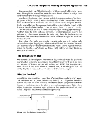 EJB-Java EE Integration: Building a Complete Application              541


   One option is to use EJB object handles, which are serializable stubs. How-
ever, this might not work either, since the stateful session bean cart might time
out before the JMS message was processed.
   Another option is to create a custom, serializable representation of the shop-
ping cart, perhaps by using serializable Java objects. The problem here is that
we’d need to create all these extra Java classes, which is very annoying. Alterna-
tively, we could create the order and transmit that as a serializable object, which
is simple if we let the entity class Order implement java.io.Serializable.
   The best solution for us is to submit the order before sending a JMS message.
We then mark the order status as unverified. The order processor receives the
primary key of the order, retrieves the order entity from the database, checks
the credit card, sends the confirmation e-mail, and then changes the order sta-
tus to submitted.
   Our notion of an order can be easily extended to include order status, such
as Manufacturing or Shipping and other order fulfillment information. It would
also be interesting to e-mail the order status to the end user at regular intervals
using the JavaMail API. Since we do not fulfill orders, we leave this as an
exercise to the reader.


The Presentation Tier
Our next task is to design our presentation tier, which displays the graphical
user interface to the end user. For our presentation tier, we will use a few Java
servlets and JSP files to interact with a client over HTTP. The following sec-
tions contain a brief introduction to servlets and JSP technologies. You can
safely skip this if you are already familiar with these technologies.

What Are Servlets?
A servlet is a Java object that runs within a Web container and reacts to Hyper-
Text Transfer Protocol (HTTP) requests by sending HTTP responses. Requests
contain data that the client wants to send to the server. A response is data that
the server wants to return to the client to answer the request. A servlet is a Java
object that takes a request as input, parses its data, performs some logic, and
issues a response back to the client (see Figure 17.9).


  1: receive request                               3: issue response
                               Servlet




                           2: perform logic
Figure 17.9 The basic servlet paradigm.
 