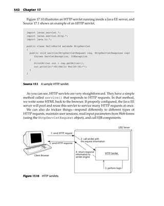 542   Chapter 17


        Figure 17.10 illustrates an HTTP servlet running inside a Java EE server, and
      Source 17.1 shows an example of an HTTP servlet.

        import javax.servlet.*;
        import javax.servlet.http.*;
        import java.io.*;

        public class HelloWorld extends HttpServlet
        {
          public void service(HttpServletRequest req, HttpServletResponse rsp)
             throws ServletException, IOException
          {
             PrintWriter out = rsp.getWriter();
             out.println(“<H1>Hello World</H1>”);
          }
        }



      Source 17.1 A sample HTTP servlet.


        As you can see, HTTP servlets are very straightforward. They have a simple
      method called service() that responds to HTTP requests. In that method,
      we write some HTML back to the browser. If properly configured, the Java EE
      server will pool and reuse this servlet to service many HTTP requests at once.
        We can also do trickier things—respond differently to different types of
      HTTP requests, maintain user sessions, read input parameters from Web forms
      (using the HttpServletRequest object), and call EJB components.

                                                                                                    J2EE Server

                                1: send HTTP request

                                                           2: call servlet with
                                                           the request information
                               5: send HTTP response


                                                       4: return response
                                                       information to                HTTP Servlet
              Client Browser
                                                       servlet engine



                                                                                     3: perform logic


      Figure 17.10 HTTP servlets.
 