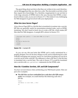 EJB-Java EE Integration: Building a Complete Application                   543


   The great thing about servlets is that they are written in Java and, therefore,
can be debugged just like any other Java code. The downside to servlets is that
they require Java knowledge. It is, therefore, inappropriate to use servlets to
write large amounts of HTML back to the user, because that HTML is inter-
laced with Java code, as you saw in Source 17.1. This makes it very challenging
for Web designers to get involved with your deployment.

What Are Java Server Pages?
A Java Server Page (JSP) is a flat file that is translated at runtime into a servlet.
JSP files are generally useful for presentation-oriented tasks, such as HTML
rendering. You don’t need to know Java to write a JSP file, which makes JSP
files ideal for Web designers. A sample JSP is shown in Source 17.2.

  <!doctype html public “-//w3c/dtd HTML 4.0//en”>
  <html>
  <body>
  <H1>Hello World</H1>
  </body>
  </html>


Source 17.2 A sample JSP.


   As you can see, this just looks like HTML and is easily maintained by a
graphic designer. You can do fancy things as well, such as interlacing Java code
with JSP, managing user sessions, and so on. Just about anything you can do in
a servlet can be done with JSP. The difference is that a JSP file is a flat file that
is translated into a servlet later. The code in Source 17.2 would be translated
into a servlet with out.println() statements for the HTML code.

How Do I Combine Servlets, JSP, and EJB Components?
You have several choices when architecting your Web-based system. Here are
just a few examples.
  ■■   The JSP files can have embedded Java code that calls EJB compo-
       nents. For example, we could interlace the following code into a
       JSP file:
       <html>
       <H1>About to call EJB...</H1>
       <%
 