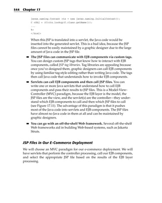 544   Chapter 17

             javax.naming.Context ctx = new javax.naming.InitialContext();
             C cObj = (C)ctx.lookup(C.class.getName());
             ...
             %>
             </html>

             When this JSP is translated into a servlet, the Java code would be
             inserted into the generated servlet. This is a bad idea, because the JSP
             files cannot be easily maintained by a graphic designer due to the large
             amount of Java code in the JSP file.
        ■■   The JSP files can communicate with EJB components via custom tags.
             You can design custom JSP tags that know how to interact with EJB
             components, called JSP tag libraries. Tag libraries are appealing because
             once you’ve designed them, graphic designers can call EJB components
             by using familiar tag-style editing rather than writing Java code. The tags
             then call Java code that understands how to invoke EJB components.
        ■■   Servlets can call EJB components and then call JSP files. You can
             write one or more Java servlets that understand how to call EJB
             components and pass their results to JSP files. This is a Model-View-
             Controller (MVC) paradigm, because the EJB layer is the model, the
             JSP files are the view, and the servlet(s) are the controller—they under-
             stand which EJB components to call and then which JSP files to call
             (see Figure 17.11). The advantage of this paradigm is that it pushes
             most of the Java code into servlets and EJB components. The JSP files
             have almost no Java code in them at all and can be maintained by
             graphic designers.
        ■■   You can go with an off-the-shelf Web framework. Several off-the-shelf
             Web frameworks aid in building Web-based systems, such as Jakarta
             Struts.


      JSP Files in Our E-Commerce Deployment
      We will choose an MVC paradigm for our e-commerce deployment. We will
      have servlets that perform the controller processing, call our EJB components,
      and select the appropriate JSP file based on the results of the EJB layer
      processing.
 