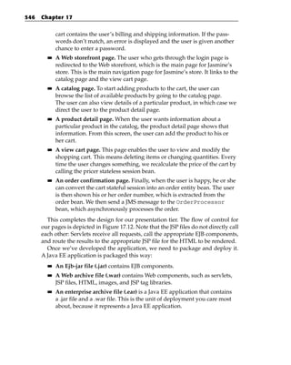 546   Chapter 17


             cart contains the user’s billing and shipping information. If the pass-
             words don’t match, an error is displayed and the user is given another
             chance to enter a password.
        ■■   A Web storefront page. The user who gets through the login page is
             redirected to the Web storefront, which is the main page for Jasmine’s
             store. This is the main navigation page for Jasmine’s store. It links to the
             catalog page and the view cart page.
        ■■   A catalog page. To start adding products to the cart, the user can
             browse the list of available products by going to the catalog page.
             The user can also view details of a particular product, in which case we
             direct the user to the product detail page.
        ■■   A product detail page. When the user wants information about a
             particular product in the catalog, the product detail page shows that
             information. From this screen, the user can add the product to his or
             her cart.
        ■■   A view cart page. This page enables the user to view and modify the
             shopping cart. This means deleting items or changing quantities. Every
             time the user changes something, we recalculate the price of the cart by
             calling the pricer stateless session bean.
        ■■   An order confirmation page. Finally, when the user is happy, he or she
             can convert the cart stateful session into an order entity bean. The user
             is then shown his or her order number, which is extracted from the
             order bean. We then send a JMS message to the OrderProcessor
             bean, which asynchronously processes the order.
        This completes the design for our presentation tier. The flow of control for
      our pages is depicted in Figure 17.12. Note that the JSP files do not directly call
      each other: Servlets receive all requests, call the appropriate EJB components,
      and route the results to the appropriate JSP file for the HTML to be rendered.
        Once we’ve developed the application, we need to package and deploy it.
      A Java EE application is packaged this way:
        ■■   An Ejb-jar file (.jar) contains EJB components.
        ■■   A Web archive file (.war) contains Web components, such as servlets,
             JSP files, HTML, images, and JSP tag libraries.
        ■■   An enterprise archive file (.ear) is a Java EE application that contains
             a .jar file and a .war file. This is the unit of deployment you care most
             about, because it represents a Java EE application.
 
