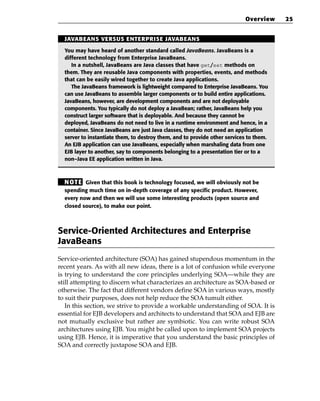 Overview     25


  JAVABEANS VERSUS ENTERPRISE JAVABEANS

  You may have heard of another standard called JavaBeans. JavaBeans is a
  different technology from Enterprise JavaBeans.
     In a nutshell, JavaBeans are Java classes that have get/set methods on
  them. They are reusable Java components with properties, events, and methods
  that can be easily wired together to create Java applications.
     The JavaBeans framework is lightweight compared to Enterprise JavaBeans. You
  can use JavaBeans to assemble larger components or to build entire applications.
  JavaBeans, however, are development components and are not deployable
  components. You typically do not deploy a JavaBean; rather, JavaBeans help you
  construct larger software that is deployable. And because they cannot be
  deployed, JavaBeans do not need to live in a runtime environment and hence, in a
  container. Since JavaBeans are just Java classes, they do not need an application
  server to instantiate them, to destroy them, and to provide other services to them.
  An EJB application can use JavaBeans, especially when marshaling data from one
  EJB layer to another, say to components belonging to a presentation tier or to a
  non–Java EE application written in Java.



  N OT E Given that this book is technology focused, we will obviously not be
  spending much time on in-depth coverage of any specific product. However,
  every now and then we will use some interesting products (open source and
  closed source), to make our point.



Service-Oriented Architectures and Enterprise
JavaBeans
Service-oriented architecture (SOA) has gained stupendous momentum in the
recent years. As with all new ideas, there is a lot of confusion while everyone
is trying to understand the core principles underlying SOA—while they are
still attempting to discern what characterizes an architecture as SOA-based or
otherwise. The fact that different vendors define SOA in various ways, mostly
to suit their purposes, does not help reduce the SOA tumult either.
   In this section, we strive to provide a workable understanding of SOA. It is
essential for EJB developers and architects to understand that SOA and EJB are
not mutually exclusive but rather are symbiotic. You can write robust SOA
architectures using EJB. You might be called upon to implement SOA projects
using EJB. Hence, it is imperative that you understand the basic principles of
SOA and correctly juxtapose SOA and EJB.
 